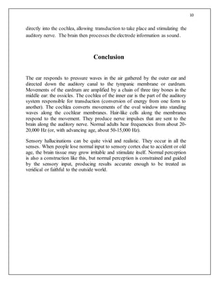 10
directly into the cochlea, allowing transduction to take place and stimulating the
auditory nerve. The brain then processes the electrode information as sound.
Conclusion
The ear responds to pressure waves in the air gathered by the outer ear and
directed down the auditory canal to the tympanic membrane or eardrum.
Movements of the eardrum are amplified by a chain of three tiny bones in the
middle ear: the ossicles. The cochlea of the inner ear is the part of the auditory
system responsible for transduction (conversion of energy from one form to
another). The cochlea converts movements of the oval window into standing
waves along the cochlear membranes. Hair-like cells along the membranes
respond to the movement. They produce nerve impulses that are sent to the
brain along the auditory nerve. Normal adults hear frequencies from about 20-
20,000 Hz (or, with advancing age, about 50-15,000 Hz).
Sensory hallucinations can be quite vivid and realistic. They occur in all the
senses. When people lose normal input to sensory cortex due to accident or old
age, the brain tissue may grow irritable and stimulate itself. Normal perception
is also a construction like this, but normal perception is constrained and guided
by the sensory input, producing results accurate enough to be treated as
veridical or faithful to the outside world.
 