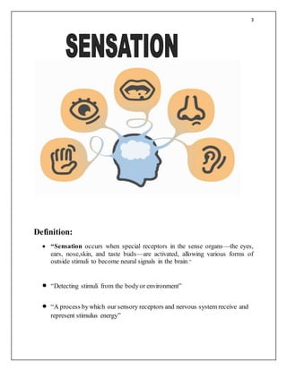 3
Definition:
 “Sensation occurs when special receptors in the sense organs—the eyes,
ears, nose,skin, and taste buds—are activated, allowing various forms of
outside stimuli to become neural signals in the brain.”
 “Detecting stimuli from the bodyor environment”
 “A process bywhich our sensory receptors and nervous system receive and
represent stimulus energy”
 