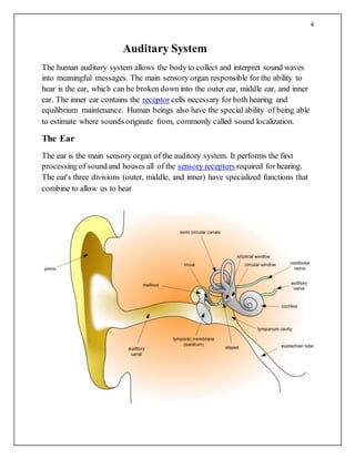 4
Auditary System
The human auditory system allows the bodyto collect and interpret sound waves
into meaningful messages. The main sensory organ responsible for the ability to
hear is the ear, which can be broken down into the outer ear, middle ear, and inner
ear. The inner ear contains the receptor cells necessary for both hearing and
equilibrium maintenance. Human beings also have the special ability of being able
to estimate where sounds originate from, commonly called sound localization.
The Ear
The ear is the main sensory organ of the auditory system. It performs the first
processing of sound and houses all of the sensory receptors required for hearing.
The ear's three divisions (outer, middle, and inner) have specialized functions that
combine to allow us to hear
 