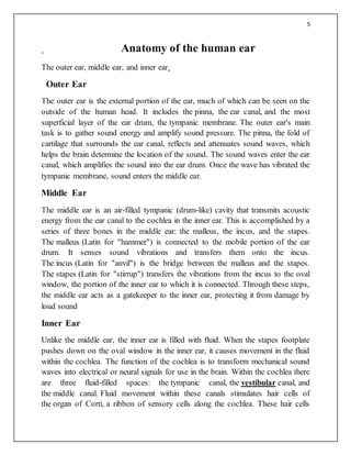 5
Anatomy of the human ear
The outer ear, middle ear, and inner ear.
Outer Ear
The outer ear is the external portion of the ear, much of which can be seen on the
outside of the human head. It includes the pinna, the ear canal, and the most
superficial layer of the ear drum, the tympanic membrane. The outer ear's main
task is to gather sound energy and amplify sound pressure. The pinna, the fold of
cartilage that surrounds the ear canal, reflects and attenuates sound waves, which
helps the brain determine the location of the sound. The sound waves enter the ear
canal, which amplifies the sound into the ear drum. Once the wave has vibrated the
tympanic membrane, sound enters the middle ear.
Middle Ear
The middle ear is an air-filled tympanic (drum-like) cavity that transmits acoustic
energy from the ear canal to the cochlea in the inner ear. This is accomplished by a
series of three bones in the middle ear: the malleus, the incus, and the stapes.
The malleus (Latin for "hammer") is connected to the mobile portion of the ear
drum. It senses sound vibrations and transfers them onto the incus.
The incus (Latin for "anvil") is the bridge between the malleus and the stapes.
The stapes (Latin for "stirrup") transfers the vibrations from the incus to the oval
window, the portion of the inner ear to which it is connected. Through these steps,
the middle ear acts as a gatekeeper to the inner ear, protecting it from damage by
loud sound
Inner Ear
Unlike the middle ear, the inner ear is filled with fluid. When the stapes footplate
pushes down on the oval window in the inner ear, it causes movement in the fluid
within the cochlea. The function of the cochlea is to transform mechanical sound
waves into electrical or neural signals for use in the brain. Within the cochlea there
are three fluid-filled spaces: the tympanic canal, the vestibular canal, and
the middle canal. Fluid movement within these canals stimulates hair cells of
the organ of Corti, a ribbon of sensory cells along the cochlea. These hair cells
 