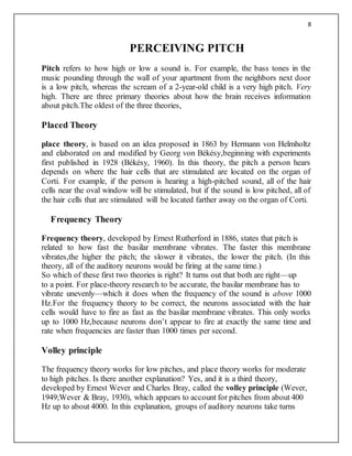8
PERCEIVING PITCH
Pitch refers to how high or low a sound is. For example, the bass tones in the
music pounding through the wall of your apartment from the neighbors next door
is a low pitch, whereas the scream of a 2-year-old child is a very high pitch. Very
high. There are three primary theories about how the brain receives information
about pitch.The oldest of the three theories,
Placed Theory
place theory, is based on an idea proposed in 1863 by Hermann von Helmholtz
and elaborated on and modified by Georg von Békésy,beginning with experiments
first published in 1928 (Békésy, 1960). In this theory, the pitch a person hears
depends on where the hair cells that are stimulated are located on the organ of
Corti. For example, if the person is hearing a high-pitched sound, all of the hair
cells near the oval window will be stimulated, but if the sound is low pitched, all of
the hair cells that are stimulated will be located farther away on the organ of Corti.
Frequency Theory
Frequency theory, developed by Ernest Rutherford in 1886, states that pitch is
related to how fast the basilar membrane vibrates. The faster this membrane
vibrates,the higher the pitch; the slower it vibrates, the lower the pitch. (In this
theory, all of the auditory neurons would be firing at the same time.)
So which of these first two theories is right? It turns out that both are right—up
to a point. For place-theory research to be accurate, the basilar membrane has to
vibrate unevenly—which it does when the frequency of the sound is above 1000
Hz.For the frequency theory to be correct, the neurons associated with the hair
cells would have to fire as fast as the basilar membrane vibrates. This only works
up to 1000 Hz,because neurons don’t appear to fire at exactly the same time and
rate when frequencies are faster than 1000 times per second.
Volley principle
The frequency theory works for low pitches, and place theory works for moderate
to high pitches. Is there another explanation? Yes, and it is a third theory,
developed by Ernest Wever and Charles Bray, called the volley principle (Wever,
1949;Wever & Bray, 1930), which appears to account for pitches from about 400
Hz up to about 4000. In this explanation, groups of auditory neurons take turns
 