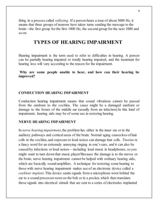 9
firing in a process called volleying. If a person hears a tone of about 3000 Hz, it
means that three groups of neurons have taken turns sending the message to the
brain—the first group for the first 1000 Hz, the second group for the next 1000 and
so on
TYPES OF HEARING IMPAIRMENT
Hearing impairment is the term used to refer to difficulties in hearing. A person
can be partially hearing impaired or totally hearing impaired, and the treatment for
hearing loss will vary according to the reason for the impairment.
Why are some people unable to hear, and how can their hearing be
improved?
CONDUCTION HEARING IMPAIRMENT
Conduction hearing impairment means that sound vibrations cannot be passed
from the eardrum to the cochlea. The cause might be a damaged eardrum or
damage to the bones of the middle ear (usually from an infection).In this kind of
impairment, hearing aids may be of some use in restoring hearing.
NERVE HEARING IMPAIRMENT
In nerve hearing impairment, the problem lies either in the inner ear or in the
auditory pathways and cortical areas of the brain. Normal aging causesloss ofhair
cells in the cochlea, and exposure to loud noises can damage hair cells. Tinnitusis
a fancy word for an extremely annoying ringing in one’s ears, and it can also be
caused by infections or loud noises—including loud music in headphones, so you
might want to turn down that music player!Because the damage is to the nerves or
the brain, nerve hearing impairment cannot be helped with ordinary hearing aids,
which are basically sound amplifiers. A technique for restoring some hearing to
those with nerve hearing impairment makes use of an electronic device called a
cochlear implant. This device sends signals from a microphone worn behind the
ear to a sound processorworn on the belt or in a pocket, which then translates
those signals into electrical stimuli that are sent to a series of electrodes implanted
 