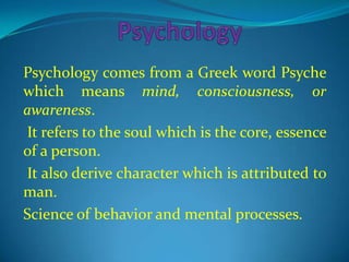 Psychology comes from a Greek word Psyche
which means mind, consciousness, or
awareness.
It refers to the soul which is the core, essence
of a person.
It also derive character which is attributed to
man.
Science of behavior and mental processes.
 