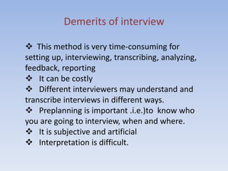 Demerits of interview
 This method is very time-consuming for
setting up, interviewing, transcribing, analyzing,
feedback, reporting
 It can be costly
 Different interviewers may understand and
transcribe interviews in different ways.
 Preplanning is important .i.e.)to know who
you are going to interview, when and where.
 It is subjective and artificial
 Interpretation is difficult.
 