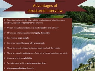 Advantages of
structured interview
 Since in structured interviews all the candidates are asked the same
questions, it’s easy to compare their answers
 We can evaluate candidates in a most objective and fair way
 Structured interviews are more legally defensible
 Can reach a large sample
 Can ensure questions are fully understood.
 There is a pre-developed system or guide to check the results.
 These are easy to replicate, as a fixed set of closed questions are used.
 It is easy to test for reliability
 Can take place within a short amount of time.
 Allows generalization of results
 