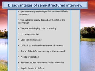 Disadvantages of semi-structured interview
• Spontaneous questioning makes answers difficult
to evaluate
• The outcome largely depend on the skill of the
interviewer
• The process is highly time consuming
• It is very expensive
• Sees to be un reliable
• Difficult to analyze the relevance of answers
• Some of the information may not be revealed
• Needs preparation
• Semi-structured interviews are less objective
• legally harder to defend.
 