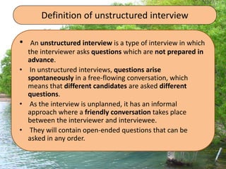 Definition of unstructured interview
• An unstructured interview is a type of interview in which
the interviewer asks questions which are not prepared in
advance.
• In unstructured interviews, questions arise
spontaneously in a free-flowing conversation, which
means that different candidates are asked different
questions.
• As the interview is unplanned, it has an informal
approach where a friendly conversation takes place
between the interviewer and interviewee.
• They will contain open-ended questions that can be
asked in any order.
 