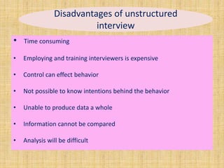 Disadvantages of unstructured
interview
• Time consuming
• Employing and training interviewers is expensive
• Control can effect behavior
• Not possible to know intentions behind the behavior
• Unable to produce data a whole
• Information cannot be compared
• Analysis will be difficult
 