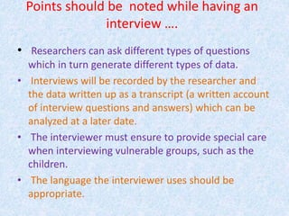 Points should be noted while having an
interview ….
• Researchers can ask different types of questions
which in turn generate different types of data.
• Interviews will be recorded by the researcher and
the data written up as a transcript (a written account
of interview questions and answers) which can be
analyzed at a later date.
• The interviewer must ensure to provide special care
when interviewing vulnerable groups, such as the
children.
• The language the interviewer uses should be
appropriate.
 