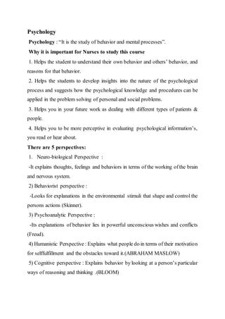 Psychology
Psychology : “It is the study of behavior and mental processes”.
Why it is important for Nurses to study this course
1. Helps the student to understand their own behavior and others’ behavior, and
reasons for that behavior.
2. Helps the students to develop insights into the nature of the psychological
process and suggests how the psychological knowledge and procedures can be
applied in the problem solving of personal and social problems.
3. Helps you in your future work as dealing with different types of patients &
people.
4. Helps you to be more perceptive in evaluating psychological information’s,
you read or hear about.
There are 5 perspectives:
1. Neuro-biological Perspective :
-It explains thoughts, feelings and behaviors in terms of the working ofthe brain
and nervous system.
2) Behaviorist perspective :
-Looks for explanations in the environmental stimuli that shape and control the
persons actions (Skinner).
3) Psychoanalytic Perspective :
-Its explanations of behavior lies in powerful unconscious wishes and conflicts
(Freud).
4) Humanistic Perspective : Explains what people do in terms of their motivation
for selffulfillment and the obstacles toward it.(ABRAHAM MASLOW)
5) Cognitive perspective : Explains behavior by looking at a person’s particular
ways of reasoning and thinking .(BLOOM)
 