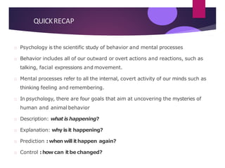QUICKRECAP
Psychology is the scientific study of behavior and mental processes
Behavior includes all of our outward or overt actions and reactions, such as
talking, facial expressions and movement.
Mental processes refer to all the internal, covert activity of our minds such as
thinking feeling and remembering.
In psychology, there are four goals that aim at uncovering the mysteries of
human and animal behavior
Description: what is happening?
Explanation: why is it happening?
Prediction : when will ithappen again?
Control : how can itbe changed?
 