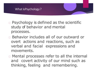 What isPsychology?
Psychology is defined as the scientific
study of behavior and mental
processes.
Behavior includes all of our outward or
overt actions and reactions, such as
verbal and facial expressions and
movements.
Mental processes refer to all the internal
and covert activity of our mind such as
thinking, feeling and remembering.
 