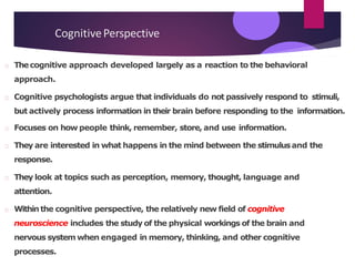 CognitivePerspective
Thecognitive approach developed largely as a reaction to the behavioral
approach.
Cognitive psychologists argue that individuals do not passively respond to stimuli,
but actively process information in their brain before responding to the information.
Focuses on how people think, remember, store, and use information.
They are interested in what happens in the mind between the stimulusand the
response.
They look at topics such as perception, memory, thought, language and
attention.
Withinthe cognitive perspective, the relatively new field of cognitive
neuroscience includes the study of the physical workings of the brain and
nervous system when engaged in memory, thinking, and other cognitive
processes.
 