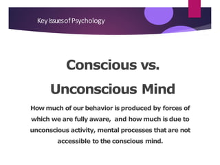Conscious vs.
Unconscious Mind
How much of our behavior is produced by forces of
which we are fully aware, and how much is due to
unconscious activity, mental processes that are not
accessible to the conscious mind.
Key IssuesofPsychology
 
