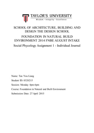 SCHOOL OF ARCHITECTURE, BUILDING AND
DESIGN THE DESIGN SCHOOL
FOUNDATION IN NATURAL BUILD
ENVIRONMENT 2014 FNBE AUGUST INTAKE
Social Phycology Assignment 1 - Individual Journal
Name: Tan You Liang
Student ID: 0320215
Session: Monday 4pm-6pm
Course: Foundation in Natural and Built Environment
Submission Date: 27 April 2015
 