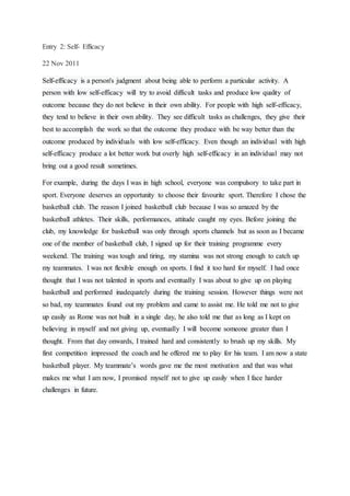Entry 2: Self- Efficacy
22 Nov 2011
Self-efficacy is a person's judgment about being able to perform a particular activity. A
person with low self-efficacy will try to avoid difficult tasks and produce low quality of
outcome because they do not believe in their own ability. For people with high self-efficacy,
they tend to believe in their own ability. They see difficult tasks as challenges, they give their
best to accomplish the work so that the outcome they produce with be way better than the
outcome produced by individuals with low self-efficacy. Even though an individual with high
self-efficacy produce a lot better work but overly high self-efficacy in an individual may not
bring out a good result sometimes.
For example, during the days I was in high school, everyone was compulsory to take part in
sport. Everyone deserves an opportunity to choose their favourite sport. Therefore I chose the
basketball club. The reason I joined basketball club because I was so amazed by the
basketball athletes. Their skills, performances, attitude caught my eyes. Before joining the
club, my knowledge for basketball was only through sports channels but as soon as I became
one of the member of basketball club, I signed up for their training programme every
weekend. The training was tough and tiring, my stamina was not strong enough to catch up
my teammates. I was not flexible enough on sports. I find it too hard for myself. I had once
thought that I was not talented in sports and eventually I was about to give up on playing
basketball and performed inadequately during the training session. However things were not
so bad, my teammates found out my problem and came to assist me. He told me not to give
up easily as Rome was not built in a single day, he also told me that as long as I kept on
believing in myself and not giving up, eventually I will become someone greater than I
thought. From that day onwards, I trained hard and consistently to brush up my skills. My
first competition impressed the coach and he offered me to play for his team. I am now a state
basketball player. My teammate’s words gave me the most motivation and that was what
makes me what I am now, I promised myself not to give up easily when I face harder
challenges in future.
 