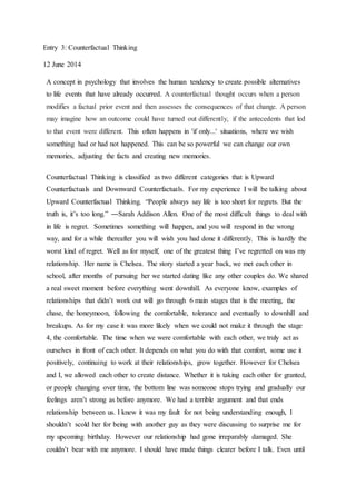 Entry 3: Counterfactual Thinking
12 June 2014
A concept in psychology that involves the human tendency to create possible alternatives
to life events that have already occurred. A counterfactual thought occurs when a person
modifies a factual prior event and then assesses the consequences of that change. A person
may imagine how an outcome could have turned out differently, if the antecedents that led
to that event were different. This often happens in 'if only...' situations, where we wish
something had or had not happened. This can be so powerful we can change our own
memories, adjusting the facts and creating new memories.
Counterfactual Thinking is classified as two different categories that is Upward
Counterfactuals and Downward Counterfactuals. For my experience I will be talking about
Upward Counterfactual Thinking. “People always say life is too short for regrets. But the
truth is, it’s too long.” ―Sarah Addison Allen. One of the most difficult things to deal with
in life is regret. Sometimes something will happen, and you will respond in the wrong
way, and for a while thereafter you will wish you had done it differently. This is hardly the
worst kind of regret. Well as for myself, one of the greatest thing I’ve regretted on was my
relationship. Her name is Chelsea. The story started a year back, we met each other in
school, after months of pursuing her we started dating like any other couples do. We shared
a real sweet moment before everything went downhill. As everyone know, examples of
relationships that didn’t work out will go through 6 main stages that is the meeting, the
chase, the honeymoon, following the comfortable, tolerance and eventually to downhill and
breakups. As for my case it was more likely when we could not make it through the stage
4, the comfortable. The time when we were comfortable with each other, we truly act as
ourselves in front of each other. It depends on what you do with that comfort, some use it
positively, continuing to work at their relationships, grow together. However for Chelsea
and I, we allowed each other to create distance. Whether it is taking each other for granted,
or people changing over time, the bottom line was someone stops trying and gradually our
feelings aren’t strong as before anymore. We had a terrible argument and that ends
relationship between us. I knew it was my fault for not being understanding enough, I
shouldn’t scold her for being with another guy as they were discussing to surprise me for
my upcoming birthday. However our relationship had gone irreparably damaged. She
couldn’t bear with me anymore. I should have made things clearer before I talk. Even until
 