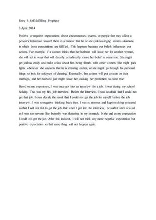Entry 4: Self-fulfilling Prophecy
3 April 2014
Positive or negative expectations about circumstances, events, or people that may affect a
person’s behaviour toward them in a manner that he or she (unknowingly) creates situations
in which those expectations are fulfilled. This happens because our beliefs influences our
actions. For example, if a woman thinks that her husband will leave her for another woman,
she will act in ways that will directly or indirectly cause her belief to come true. She might
get jealous easily and make a fuss about him being friends with other women. She might pick
fights whenever she suspects that he is cheating on her, or she might go through his personal
things to look for evidence of cheating. Eventually, her actions will put a strain on their
marriage, and her husband just might leave her, causing her prediction to come true.
Based on my experience, I was once got into an interview for a job. It was during my school
holiday. That was my first job interview. Before the interview, I was so afraid that I could not
get that job. I even decide the result that I could not get the job for myself before the job
interview. I was so negative thinking back then. I was so nervous and kept on doing rehearsal
so that I will not fail to get the job. But when I got into the interview, I couldn’t utter a word
as I was too nervous like butterfly was fluttering in my stomach. In the end as my expectation
I could not get the job. After this incident, I will not think any more negative expectation but
positive expectation so that same thing will not happen again.
 