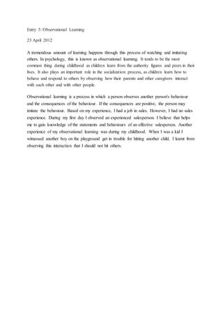 Entry 5: Observational Learning
23 April 2012
A tremendous amount of learning happens through this process of watching and imitating
others. In psychology, this is known as observational learning. It tends to be the most
common thing during childhood as children learn from the authority figures and peers in their
lives. It also plays an important role in the socialization process, as children learn how to
behave and respond to others by observing how their parents and other caregivers interact
with each other and with other people.
Observational learning is a process in which a person observes another person's behaviour
and the consequences of the behaviour. If the consequences are positive, the person may
imitate the behaviour. Based on my experience, I had a job in sales. However, I had no sales
experience. During my first day I observed an experienced salesperson. I believe that helps
me to gain knowledge of the statements and behaviours of an effective salesperson. Another
experience of my observational learning was during my childhood. When I was a kid I
witnessed another boy on the playground get in trouble for hitting another child. I learnt from
observing this interaction that I should not hit others.
 