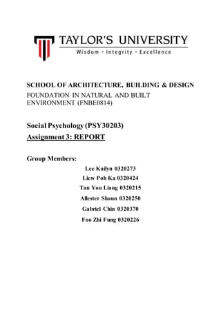SCHOOL OF ARCHITECTURE, BUILDING & DESIGN
FOUNDATION IN NATURAL AND BUILT
ENVIRONMENT (FNBE0814)
Social Psychology(PSY30203)
Assignment 3: REPORT
Group Members:
Lee Kailyn 0320273
Liew Poh Ka 0320424
Tan You Liang 0320215
Allester Shaun 0320250
Gabriel Chin 0320370
Foo Zhi Fung 0320226
 