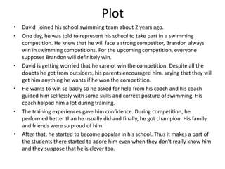 Plot
• David joined his school swimming team about 2 years ago.
• One day, he was told to represent his school to take part in a swimming
competition. He knew that he will face a strong competitor, Brandon always
win in swimming competitions. For the upcoming competition, everyone
supposes Brandon will definitely win.
• David is getting worried that he cannot win the competition. Despite all the
doubts he got from outsiders, his parents encouraged him, saying that they will
get him anything he wants if he won the competition.
• He wants to win so badly so he asked for help from his coach and his coach
guided him selflessly with some skills and correct posture of swimming. His
coach helped him a lot during training.
• The training experiences gave him confidence. During competition, he
performed better than he usually did and finally, he got champion. His family
and friends were so proud of him.
• After that, he started to become popular in his school. Thus it makes a part of
the students there started to adore him even when they don’t really know him
and they suppose that he is clever too.
 