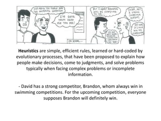Heuristics are simple, efficient rules, learned or hard-coded by
evolutionary processes, that have been proposed to explain how
people make decisions, come to judgments, and solve problems
typically when facing complex problems or incomplete
information.
- David has a strong competitor, Brandon, whom always win in
swimming competitions. For the upcoming competition, everyone
supposes Brandon will definitely win.
 