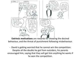 Extrinsic motivations are rewards for showing the desired
behaviour, and the threat of punishment following misbehaviour.
- David is getting worried that he cannot win the competition.
Despite all the doubts he got from outsiders, his parents
encouraged him, saying that they will get him anything he wants if
he won the competition.
 