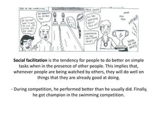 Social facilitation is the tendency for people to do better on simple
tasks when in the presence of other people. This implies that,
whenever people are being watched by others, they will do well on
things that they are already good at doing.
- During competition, he performed better than he usually did. Finally,
he got champion in the swimming competition.
 