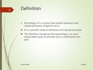 Definition
 Psychology: It is a science that studies behaviour and
mental processes. (Hilgard et al) or
 It is a scientific study of behaviour and mental processes
 This definition recognizes that psychology is an overt
(observable) study of activities such as withdrawal from
pain.
1/18/2021Jones H.M-MBA
2
 