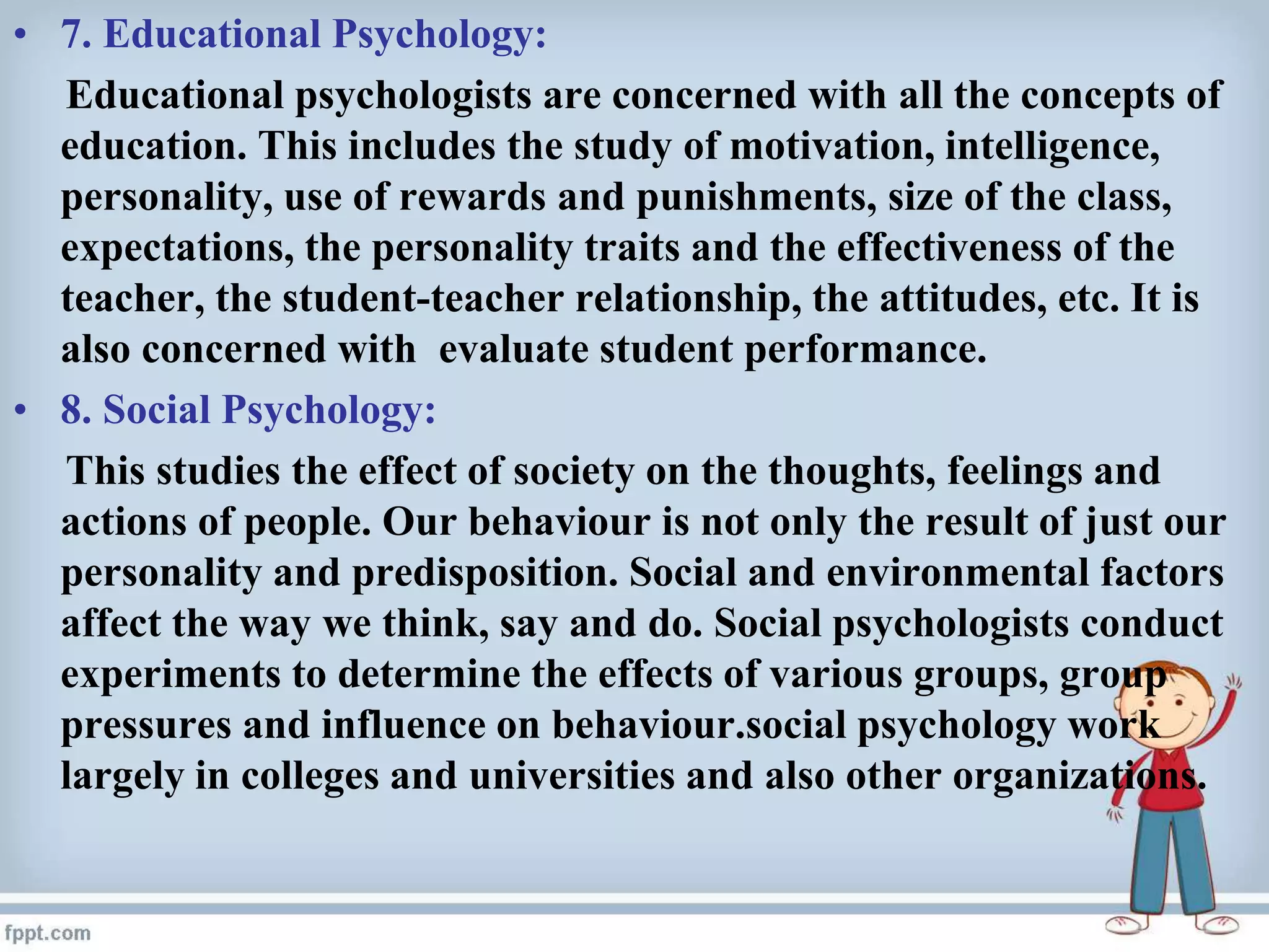 • 7. Educational Psychology:
Educational psychologists are concerned with all the concepts of
education. This includes the study of motivation, intelligence,
personality, use of rewards and punishments, size of the class,
expectations, the personality traits and the effectiveness of the
teacher, the student-teacher relationship, the attitudes, etc. It is
also concerned with evaluate student performance.
• 8. Social Psychology:
This studies the effect of society on the thoughts, feelings and
actions of people. Our behaviour is not only the result of just our
personality and predisposition. Social and environmental factors
affect the way we think, say and do. Social psychologists conduct
experiments to determine the effects of various groups, group
pressures and influence on behaviour.social psychology work
largely in colleges and universities and also other organizations.
 
