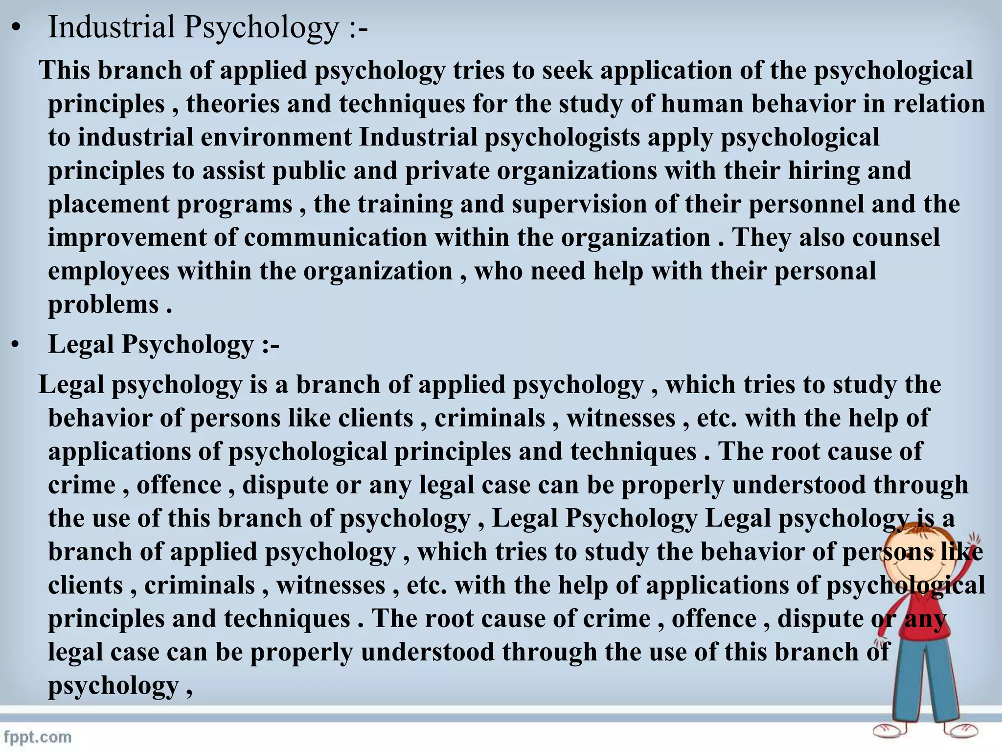 • Industrial Psychology :-
This branch of applied psychology tries to seek application of the psychological
principles , theories and techniques for the study of human behavior in relation
to industrial environment Industrial psychologists apply psychological
principles to assist public and private organizations with their hiring and
placement programs , the training and supervision of their personnel and the
improvement of communication within the organization . They also counsel
employees within the organization , who need help with their personal
problems .
• Legal Psychology :-
Legal psychology is a branch of applied psychology , which tries to study the
behavior of persons like clients , criminals , witnesses , etc. with the help of
applications of psychological principles and techniques . The root cause of
crime , offence , dispute or any legal case can be properly understood through
the use of this branch of psychology , Legal Psychology Legal psychology is a
branch of applied psychology , which tries to study the behavior of persons like
clients , criminals , witnesses , etc. with the help of applications of psychological
principles and techniques . The root cause of crime , offence , dispute or any
legal case can be properly understood through the use of this branch of
psychology ,
 