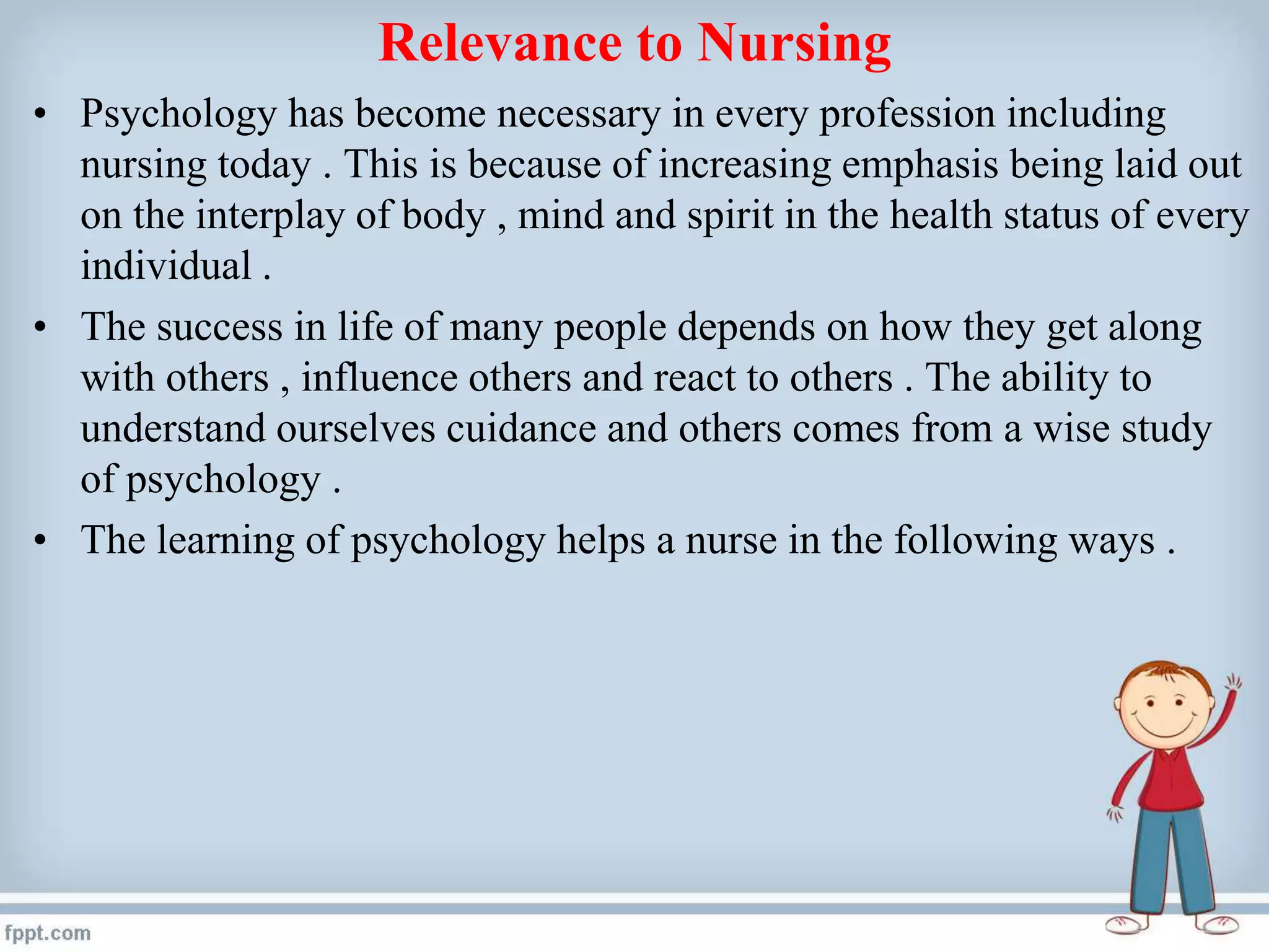 Relevance to Nursing
• Psychology has become necessary in every profession including
nursing today . This is because of increasing emphasis being laid out
on the interplay of body , mind and spirit in the health status of every
individual .
• The success in life of many people depends on how they get along
with others , influence others and react to others . The ability to
understand ourselves cuidance and others comes from a wise study
of psychology .
• The learning of psychology helps a nurse in the following ways .
 