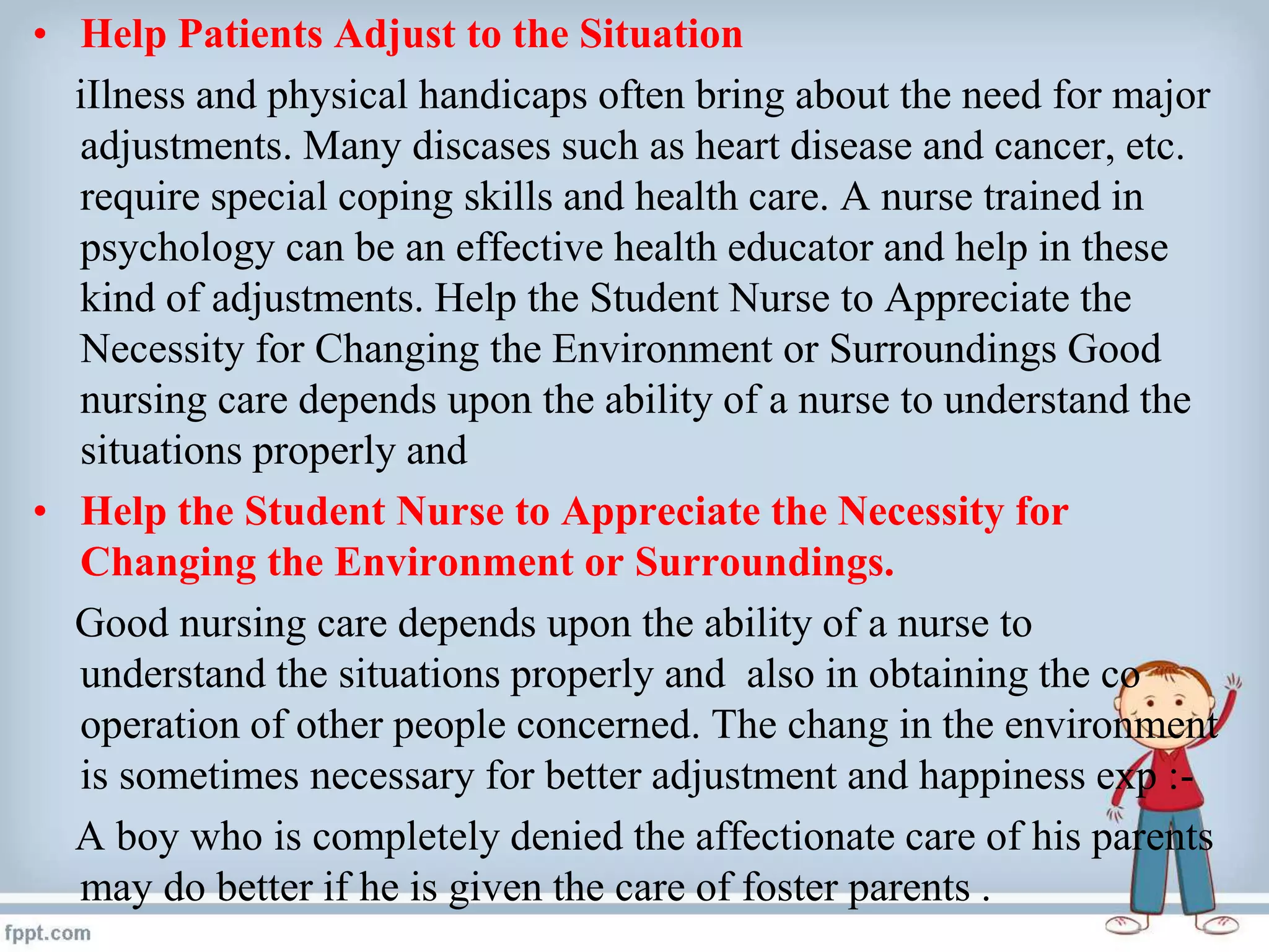 • Help Patients Adjust to the Situation
iIlness and physical handicaps often bring about the need for major
adjustments. Many discases such as heart disease and cancer, etc.
require special coping skills and health care. A nurse trained in
psychology can be an effective health educator and help in these
kind of adjustments. Help the Student Nurse to Appreciate the
Necessity for Changing the Environment or Surroundings Good
nursing care depends upon the ability of a nurse to understand the
situations properly and
• Help the Student Nurse to Appreciate the Necessity for
Changing the Environment or Surroundings.
Good nursing care depends upon the ability of a nurse to
understand the situations properly and also in obtaining the co
operation of other people concerned. The chang in the environment
is sometimes necessary for better adjustment and happiness exp :-
A boy who is completely denied the affectionate care of his parents
may do better if he is given the care of foster parents .
 
