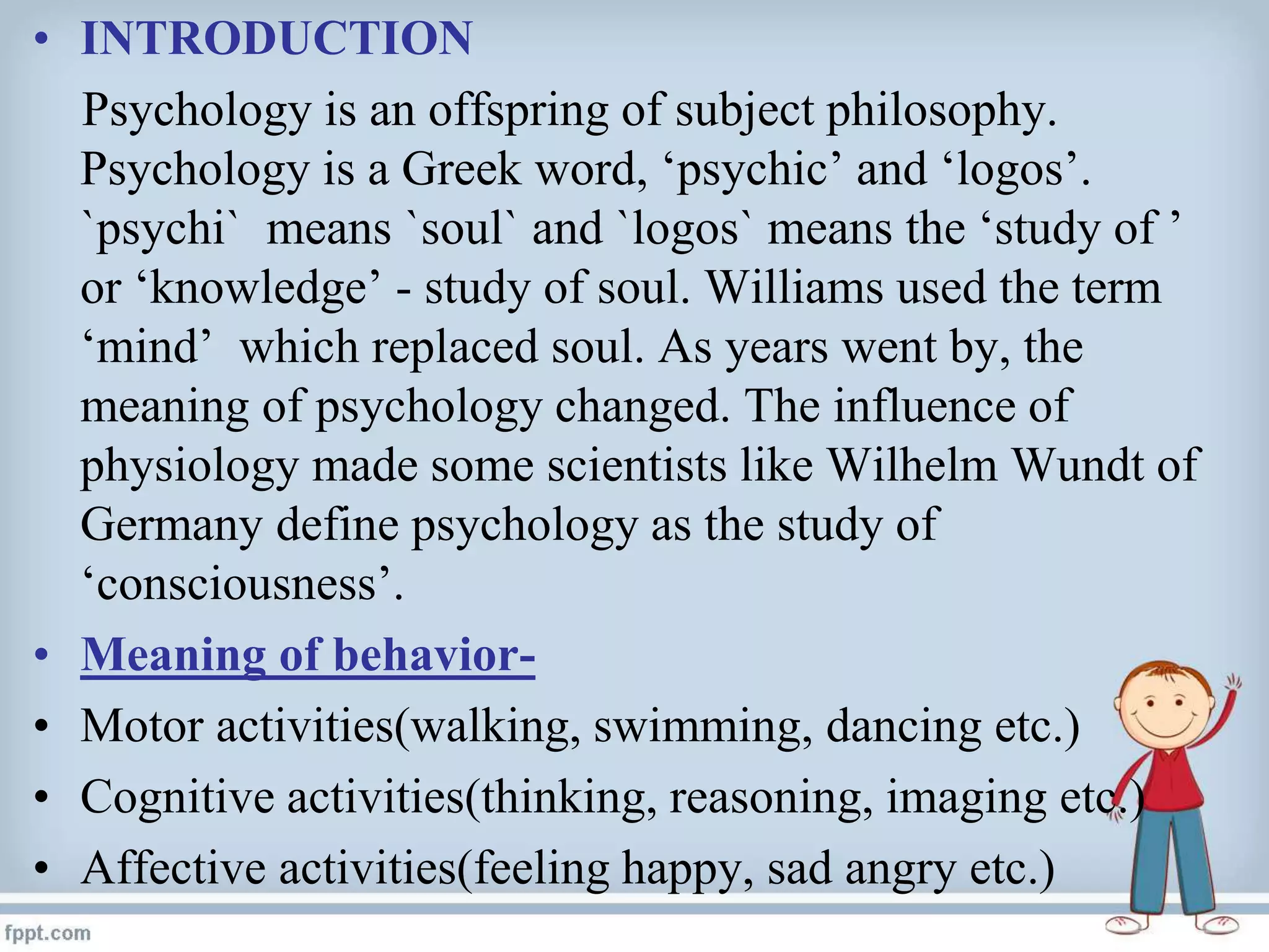 • INTRODUCTION
Psychology is an offspring of subject philosophy.
Psychology is a Greek word, ‘psychic’ and ‘logos’.
`psychi` means `soul` and `logos` means the ‘study of ’
or ‘knowledge’ - study of soul. Williams used the term
‘mind’ which replaced soul. As years went by, the
meaning of psychology changed. The influence of
physiology made some scientists like Wilhelm Wundt of
Germany define psychology as the study of
‘consciousness’.
• Meaning of behavior-
• Motor activities(walking, swimming, dancing etc.)
• Cognitive activities(thinking, reasoning, imaging etc.)
• Affective activities(feeling happy, sad angry etc.)
 