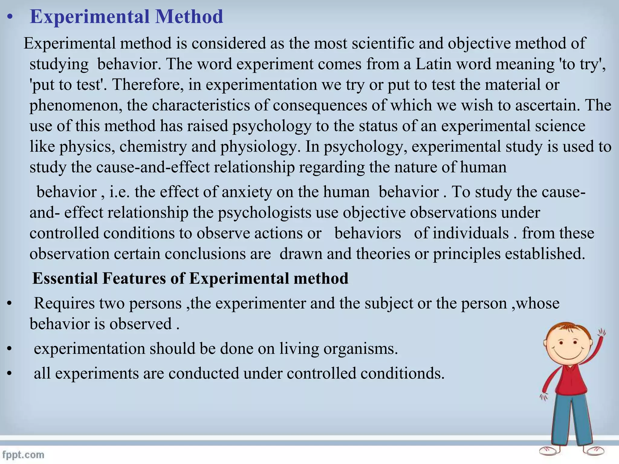 • Experimental Method
Experimental method is considered as the most scientific and objective method of
studying behavior. The word experiment comes from a Latin word meaning 'to try',
'put to test'. Therefore, in experimentation we try or put to test the material or
phenomenon, the characteristics of consequences of which we wish to ascertain. The
use of this method has raised psychology to the status of an experimental science
like physics, chemistry and physiology. In psychology, experimental study is used to
study the cause-and-effect relationship regarding the nature of human
behavior , i.e. the effect of anxiety on the human behavior . To study the cause-
and- effect relationship the psychologists use objective observations under
controlled conditions to observe actions or behaviors of individuals . from these
observation certain conclusions are drawn and theories or principles established.
Essential Features of Experimental method
• Requires two persons ,the experimenter and the subject or the person ,whose
behavior is observed .
• experimentation should be done on living organisms.
• all experiments are conducted under controlled conditionds.
 