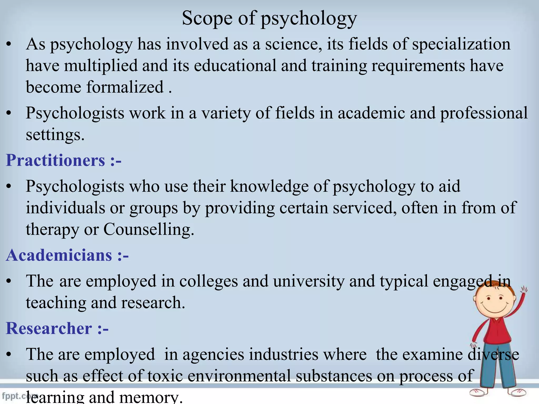 Scope of psychology
• As psychology has involved as a science, its fields of specialization
have multiplied and its educational and training requirements have
become formalized .
• Psychologists work in a variety of fields in academic and professional
settings.
Practitioners :-
• Psychologists who use their knowledge of psychology to aid
individuals or groups by providing certain serviced, often in from of
therapy or Counselling.
Academicians :-
• The are employed in colleges and university and typical engaged in
teaching and research.
Researcher :-
• The are employed in agencies industries where the examine diverse
such as effect of toxic environmental substances on process of
learning and memory.
 