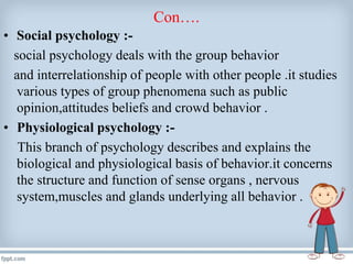 Con….
• Social psychology :-
social psychology deals with the group behavior
and interrelationship of people with other people .it studies
various types of group phenomena such as public
opinion,attitudes beliefs and crowd behavior .
• Physiological psychology :-
This branch of psychology describes and explains the
biological and physiological basis of behavior.it concerns
the structure and function of sense organs , nervous
system,muscles and glands underlying all behavior .
 
