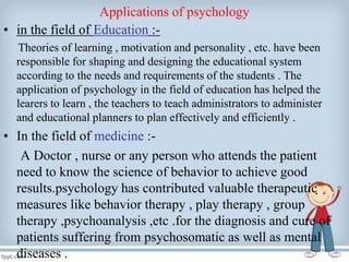 Applications of psychology
• in the field of Education :-
Theories of learning , motivation and personality , etc. have been
responsible for shaping and designing the educational system
according to the needs and requirements of the students . The
application of psychology in the field of education has helped the
learers to learn , the teachers to teach administrators to administer
and educational planners to plan effectively and efficiently .
• In the field of medicine :-
A Doctor , nurse or any person who attends the patient
need to know the science of behavior to achieve good
results.psychology has contributed valuable therapeutic
measures like behavior therapy , play therapy , group
therapy ,psychoanalysis ,etc .for the diagnosis and cure of
patients suffering from psychosomatic as well as mental
diseases .
 