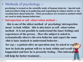 • Methods of psychology :-
psychology is termed as the scientific study of human behavior . Special tools
and procedures help us in gathering and organizing its subject matter or the
essential facts about behavior . These procedures are termed as method which
are used to study human behaviour .
• Introspection or self –observation method :-
this is one of the oldest method of psychology introspection
mean `to look within` this is also know as self –observation
method . It is not possible to understand the inner feelings and
experiences of the person . Here the subject is asked to
systematically observe his own behavior and report the same
:this is later analyed to understand behavior .
for exp :- a patient after an operation may be asked to report
how he feels.the patient will try to look within and recall what
happended and how he is presently feeling . This information
will help for better treatment .
 