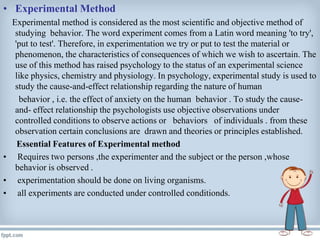 • Experimental Method
Experimental method is considered as the most scientific and objective method of
studying behavior. The word experiment comes from a Latin word meaning 'to try',
'put to test'. Therefore, in experimentation we try or put to test the material or
phenomenon, the characteristics of consequences of which we wish to ascertain. The
use of this method has raised psychology to the status of an experimental science
like physics, chemistry and physiology. In psychology, experimental study is used to
study the cause-and-effect relationship regarding the nature of human
behavior , i.e. the effect of anxiety on the human behavior . To study the cause-
and- effect relationship the psychologists use objective observations under
controlled conditions to observe actions or behaviors of individuals . from these
observation certain conclusions are drawn and theories or principles established.
Essential Features of Experimental method
• Requires two persons ,the experimenter and the subject or the person ,whose
behavior is observed .
• experimentation should be done on living organisms.
• all experiments are conducted under controlled conditionds.
 