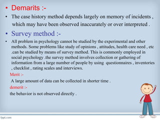 • Demarits :-
• The case history method depends largely on memory of incidents ,
which may have been observed inaccurately or over interpreted .
• Survey method :-
• All problem in psychology cannot be studied by the experimental and other
methods. Some problems like study of opinions , attitudes, health care need , etc
.can be studied by means of survey method. This is commonly employed in
social psychology .the survey method involves collection or gathering of
information from a large number of people by using questionnaires , inventories
, checklist , rating scales and interviews.
Merit :-
A large amount of data can be collected in shorter time .
demerit :-
the behavior is not observed directly .
 