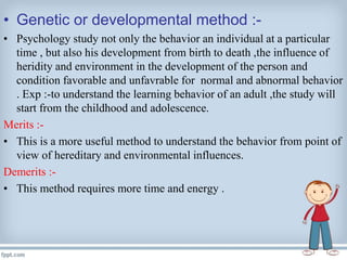 • Genetic or developmental method :-
• Psychology study not only the behavior an individual at a particular
time , but also his development from birth to death ,the influence of
heridity and environment in the development of the person and
condition favorable and unfavrable for normal and abnormal behavior
. Exp :-to understand the learning behavior of an adult ,the study will
start from the childhood and adolescence.
Merits :-
• This is a more useful method to understand the behavior from point of
view of hereditary and environmental influences.
Demerits :-
• This method requires more time and energy .
 