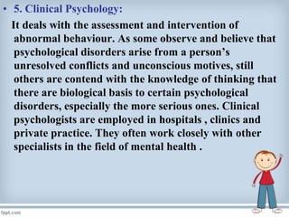 • 5. Clinical Psychology:
It deals with the assessment and intervention of
abnormal behaviour. As some observe and believe that
psychological disorders arise from a person’s
unresolved conflicts and unconscious motives, still
others are contend with the knowledge of thinking that
there are biological basis to certain psychological
disorders, especially the more serious ones. Clinical
psychologists are employed in hospitals , clinics and
private practice. They often work closely with other
specialists in the field of mental health .
 