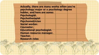 Actually, there are many works when you’re
psychology major or a psychology degree
holder, and here are some:
Psychologist.
Psychotherapist
Psychometrician
Social worker.
Counselor.
Educational psychologist.
Human resource manager.
Teacher.
Research roles
 