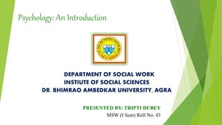 Psychology: An Introduction
DEPARTMENT OF SOCIAL WORK
INSTIUTE OF SOCIAL SCIENCES
DR. BHIMRAO AMBEDKAR UNIVERSITY, AGRA
PRESENTED BY: TRIPTI DUBEY
MSW (I Sem) Roll No. 43
 