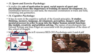 • 13. Sports and Exercise Psychology:
• It studies the role of motivation in sport, social aspects of sport and
physiological issues like importance of training on muscle development, the
coordination between eye and hand, the muscular coordination in track and field,
swimming and gymnastics.
• 14. Cognitive Psychology:
• It has its roots in the cognitive outlook of the Gestalt principles. It studies
thinking, memory, language, development, perception, imagery and other
mental processes in order to peep into the higher human mental functions
like insight, creativity and problem-solving. The names of psychologists like
Edward Tolman and Jean Piaget are associated with the propagation of the ideas of
this school of thought.
• https://coed.dypvp.edu.in/E-resource/BED-205-Psychology-unit-3-and-4.pdf
 