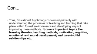 Con...
• Thus, Educational Psychology concerned primarily with
understanding the processes of teaching and learning that take
place within formal environments and developing ways of
improving those methods. It covers important topics like
learning theories; teaching methods; motivation; cognitive,
emotional, and moral development; and parent-child
relationships etc.
 