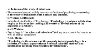 • 4. In terms of the study of behaviour:
• The most modern and widely accepted definition of psychology even today,
is the study of behaviour, both humans and animals.
• 5. William McDougall:
• In his book An Outline of Psychology, “Psychology is a science which aims
to give us better understanding and control of the behaviour of the
organism as a whole”.
• 6. JB Watson:
• Psychology is “the science of behaviour” (taking into account the human as
well as animal behaviour).
• 7. NL Munn:
• “Psychology is the science and the properly trained psychologist is a
scientist, or at least a practitioner who uses scientific methods and
information resulting from scientific investigations”.
 