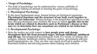 • *Scope of Psychology:
• The field of psychology can be understood by various subfields of
psychology making an attempt in meeting the goals of psychology.
• 1. Physiological Psychology:
• In the most fundamental sense, human beings are biological organisms.
Physiological functions and the structure of our body work together to
influence our behaviour. Biopsychology is the branch that specializes in the
area. Bio-psychologists may examine the ways in which specific sites in the
brain which are related to disorders such as Parkinson’s disease or they
may try to determine how our sensations are related to our behaviour.
• 2. Developmental Psychology:
• Here the studies are with respect to how people grow and change
throughout their life from prenatal stages, through childhood, adulthood
and old age. Developmental psychologists work in a variety of settings like
colleges, schools, healthcare centres, business centres, government and non-
profit organizations, etc. They are also very much involved in studies of the
disturbed children and advising parents about helping such children.
 