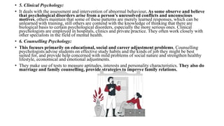 • 5. Clinical Psychology:
• It deals with the assessment and intervention of abnormal behaviour. As some observe and believe
that psychological disorders arise from a person’s unresolved conflicts and unconscious
motives, others maintain that some of these patterns are merely learned responses, which can be
unlearned with training, still others are contend with the knowledge of thinking that there are
biological basis to certain psychological disorders, especially the more serious ones. Clinical
psychologists are employed in hospitals, clinics and private practice. They often work closely with
other specialists in the field of mental health.
• 6. Counselling Psychology:
• This focuses primarily on educational, social and career adjustment problems. Counselling
psychologists advise students on effective study habits and the kinds of job they might be best
suited for, and provide help concerned with mild problems of social nature and strengthen healthy
lifestyle, economical and emotional adjustments.
• They make use of tests to measure aptitudes, interests and personality characteristics. They also do
marriage and family counselling, provide strategies to improve family relations.
 